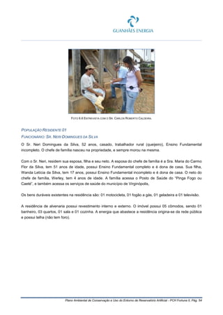 Plano Ambiental de Conservação e Uso do Entorno de Reservatório Artificial - PCH Fortuna II, Pág. 54
FOTO 6.6 ENTREVISTA COM O SR. CARLOS ROBERTO CALDEIRA.
POPULAÇÃO RESIDENTE 01
FUNCIONÁRIO: SR. NERI DOMINGUES DA SILVA
O Sr. Neri Domingues da Silva, 52 anos, casado, trabalhador rural (queijeiro), Ensino Fundamental
incompleto. O chefe de família nasceu na propriedade, e sempre morou na mesma.
Com o Sr. Neri, residem sua esposa, filha e seu neto. A esposa do chefe de família é a Sra. Maria do Carmo
Flor da Silva, tem 51 anos de idade, possui Ensino Fundamental completo e é dona de casa. Sua filha,
Wanda Letícia da Silva, tem 17 anos, possui Ensino Fundamental incompleto e é dona de casa. O neto do
chefe de família, Werley, tem 4 anos de idade. A família acessa o Posto de Saúde do “Pinga Fogo ou
Caeté”, e também acessa os serviços de saúde do município de Virginópolis,
Os bens duráveis existentes na residência são: 01 motocicleta, 01 fogão a gás, 01 geladeira e 01 televisão.
A residência de alvenaria possui revestimento interno e externo. O imóvel possui 05 cômodos, sendo 01
banheiro, 03 quartos, 01 sala e 01 cozinha. A energia que abastece a residência origina-se da rede pública
e possui telha (não tem foro).
 