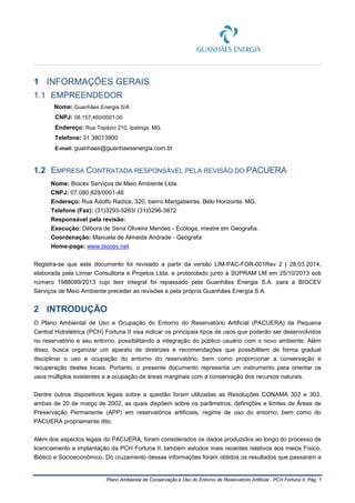 Plano Ambiental de Conservação e Uso do Entorno de Reservatório Artificial - PCH Fortuna II, Pág. 1
1 INFORMAÇÕES GERAIS
1.1 EMPREENDEDOR
Nome: Guanhães Energia S/A
CNPJ: 08.157.460/0001-30
Endereço: Rua Topázio 210, Ipatinga. MG.
Telefone: 31 38013900
E-mail: guanhaes@guanhaesenergia.com.br
1.2 EMPRESA CONTRATADA RESPONSÁVEL PELA REVISÃO DO PACUERA
Nome: Biocev Serviços de Meio Ambiente Ltda.
CNPJ: 07.080.828/0001-46
Endereço: Rua Adolfo Radice, 320, bairro Mangabeiras. Belo Horizonte. MG.
Telefone (Fax): (31)3293-5263/ (31)3296-3872
Responsável pela revisão:
Execução: Débora de Sena Oliveira Mendes - Ecóloga, mestre em Geografia.
Coordenação: Manuela de Almeida Andrade - Geógrafa
Home-page: www.biocev.net
Registra-se que este documento foi revisado a partir da versão LIM-PAC-FOR-001Rev 2 | 28.03.2014,
elaborada pela Limiar Consultoria e Projetos Ltda. e protocolado junto à SUPRAM LM em 25/10/2013 sob
número 1988089/2013 cujo teor integral foi repassado pela Guanhães Energia S.A. para a BIOCEV
Serviços de Meio Ambiente preceder as revisões e pela própria Guanhães Energia S.A.
2 INTRODUÇÃO
O Plano Ambiental de Uso e Ocupação do Entorno do Reservatório Artificial (PACUERA) da Pequena
Central Hidrelétrica (PCH) Fortuna II visa indicar os principais tipos de usos que poderão ser desenvolvidos
no reservatório e seu entorno, possibilitando a integração do público usuário com o novo ambiente. Além
disso, busca organizar um aparato de diretrizes e recomendações que possibilitem de forma gradual
disciplinar o uso e ocupação do entorno do reservatório, bem como proporcionar a conservação e
recuperação destes locais. Portanto, o presente documento representa um instrumento para orientar os
usos múltiplos existentes e a ocupação de áreas marginais com a conservação dos recursos naturais.
Dentre outros dispositivos legais sobre a questão foram utilizadas as Resoluções CONAMA 302 e 303,
ambas de 20 de março de 2002, as quais dispõem sobre os parâmetros, definições e limites de Áreas de
Preservação Permanente (APP) em reservatórios artificiais, regime de uso do entorno, bem como do
PACUERA propriamente dito.
Além dos aspectos legais do PACUERA, foram considerados os dados produzidos ao longo do processo de
licenciamento e implantação da PCH Fortuna II, também estudos mais recentes relativos aos meios Físico,
Biótico e Socioeconômico. Do cruzamento dessas informações foram obtidos os resultados que passaram a
 
