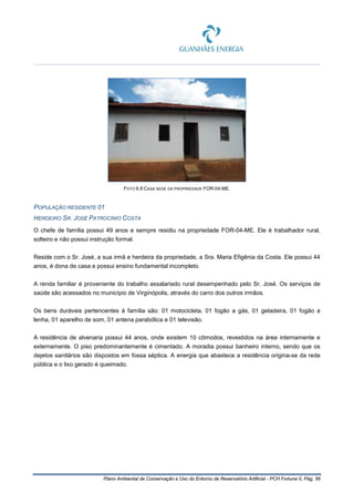 Plano Ambiental de Conservação e Uso do Entorno de Reservatório Artificial - PCH Fortuna II, Pág. 56
FOTO 6.8 CASA SEDE DA PROPRIEDADE FOR-04-ME.
POPULAÇÃO RESIDENTE 01
HERDEIRO SR. JOSÉ PATROCÍNIO COSTA
O chefe de família possui 49 anos e sempre residiu na propriedade FOR-04-ME. Ele é trabalhador rural,
solteiro e não possui instrução formal.
Reside com o Sr. José, a sua irmã e herdeira da propriedade, a Sra. Maria Efigênia da Costa. Ele possui 44
anos, é dona de casa e possui ensino fundamental incompleto.
A renda familiar é proveniente do trabalho assalariado rural desempenhado pelo Sr. José. Os serviços de
saúde são acessados no município de Virginópolis, através do carro dos outros irmãos.
Os bens duráveis pertencentes à família são: 01 motocicleta, 01 fogão a gás, 01 geladeira, 01 fogão a
lenha, 01 aparelho de som, 01 antena parabólica e 01 televisão.
A residência de alvenaria possui 44 anos, onde existem 10 cômodos, revestidos na área internamente e
externamente. O piso predominantemente é cimentado. A moradia possui banheiro interno, sendo que os
dejetos sanitários são dispostos em fossa séptica. A energia que abastece a residência origina-se da rede
pública e o lixo gerado é queimado.
 