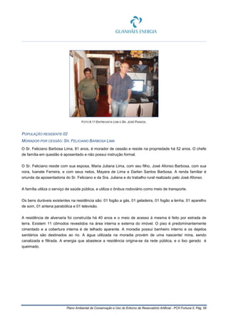 Plano Ambiental de Conservação e Uso do Entorno de Reservatório Artificial - PCH Fortuna II, Pág. 59
FOTO 6.11 ENTREVISTA COM O SR. JOSÉ PASSOS.
POPULAÇÃO RESIDENTE 02
MORADOR POR CESSÃO: SR. FELICIANO BARBOSA LIMA
O Sr. Feliciano Barbosa Lima, 81 anos, é morador de cessão e reside na propriedade há 52 anos. O chefe
de família em questão é aposentado e não possui instrução formal.
O Sr. Feliciano reside com sua esposa, Maria Juliana Lima, com seu filho, José Afonso Barbosa, com sua
nora, Ivanete Ferreira, e com seus netos, Mayara de Lima e Darlan Santos Barbosa. A renda familiar é
oriunda da aposentadoria do Sr. Feliciano e da Sra. Juliana e do trabalho rural realizado pelo José Afonso.
A família utiliza o serviço de saúde pública, e utiliza o ônibus rodoviário como meio de transporte.
Os bens duráveis existentes na residência são: 01 fogão a gás, 01 geladeira, 01 fogão a lenha, 01 aparelho
de som, 01 antena parabólica e 01 televisão.
A residência de alvenaria foi construída há 40 anos e o meio de acesso à mesma é feito por estrada de
terra. Existem 11 cômodos revestidos na área interna e externa do imóvel. O piso é predominantemente
cimentado e a cobertura interna é de telhado aparente. A moradia possui banheiro interno e os dejetos
sanitários são destinados ao rio. A água utilizada na moradia provém de uma nascente/ mina, sendo
canalizada e filtrada. A energia que abastece a residência origina-se da rede pública, e o lixo gerado é
queimado.
 