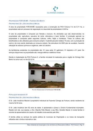 Plano Ambiental de Conservação e Uso do Entorno de Reservatório Artificial - PCH Fortuna II, Pág. 61
PROPRIEDADE FOR-06-ME – FAZENDA SÃO BENTO
PROPRIETÁRIO SR. JOÃO INOCÊNCIO MACIEL
A área da propriedade FOR-06-ME necessária para a construção da PCH Fortuna II é de 0,11 ha, a
propriedade está em processo de negociação e a área total da propriedade é 0,48 ha.
O solo da propriedade é composto por floresta e lavoura. As atividades que são desenvolvidas na
propriedade são: agricultura, pecuária de corte, silvicultura e lazer familiar. A produção agrícola na
propriedade é composta pelas seguintes culturas: milho, feijão e hortaliças. Todos os cultivos são
beneficiados e são utilizados para consumo próprio. O plantel pecuário totaliza 14 aves, com a produção de
carne e de ovos sendo destinada ao consumo próprio. Na silvicultura há 2000 pés de eucalipto, havendo
utilização de adubos químicos e orgânicos, além do calcário.
As benfeitorias existentes na propriedade são: 01 casa sede, 01 galinheiro, 01 depósito e 01 paiol. Os
serviços disponíveis na propriedade são: energia elétrica e telefonia móvel.
Devido à implantação da PCH Fortuna II, a família vinculada foi realocada para a região do Córrego São
Bento na zona rural, no dia 03/12/14.
FOTO 6.14 CASA SEDE DA PROPRIEDADE FOR-06-ME.
POPULAÇÃO RESIDENTE 01
PROPRIETÁRIO SR. JOÃO INOCÊNCIO MACIEL
O Sr. João Inocêncio Maciel é proprietário individual da Fazenda Córrego da Fortuna, sendo residente da
mesma há 52 anos.
O Sr. João Inocêncio tem 82 anos de idade, é aposentado e possui o Ensino Fundamental incompleto.
Reside com ele, sua esposa, a Sra. Otacília Félix Maciel, e seu filho, Geraldo Maciel. A renda familiar é
oriunda da aposentadoria do casal e do trabalho rural exercido pelo filho.
A família utiliza os serviços de saúde pública do município de Virginópolis e os meios de transporte
utilizados são o ônibus rodoviário e táxi.
 