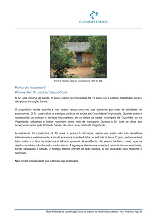 Plano Ambiental de Conservação e Uso do Entorno de Reservatório Artificial - PCH Fortuna II, Pág. 63
FOTO 6.16 CASA SEDE DA PROPRIEDADE FOR-07-ME.
POPULAÇÃO RESIDENTE 01
PROPRIETÁRIO SR. JOSÉ ANTÔNIO DA COSTA
O Sr. José Antônio da Costa, 57 anos, reside na propriedade há 10 anos. Ele é solteiro, trabalhador rural e
não possui instrução formal.
O proprietário reside sozinho e não possui renda, uma vez que sobrevive por meio de atividades de
subsistência. O Sr. José utiliza os serviços públicos de saúde em Guanhães e Virginópolis. Quando existe a
necessidade de acesso a serviços hospitalares, ele se dirige às sedes municipais de Guanhães ou de
Virginópolis, utilizando o ônibus rodoviário como meio de transporte. Quando o Sr. José se utiliza dos
serviços ofertados pelo Posto de Saúde, ele vai a pé ao Posto de Virginópolis.
A residência foi construída há 15 anos e possui 6 cômodos, sendo que estes não são revestidos
internamente e externamente. A via de acesso à moradia é feita por estrada de terra. O piso predominante é
terra batida e o tipo de cobertura é telhado aparente. A residência não possui banheiro, sendo que os
dejetos sanitários são dispostos a céu aberto. A água que abastece a moradia é oriunda de nascente/ mina,
sendo canalizada e filtrada. A energia elétrica provém da rede pública. O lixo produzido pelo residente é
queimado.
Não haverá necessidade que a família seja realocada.
 