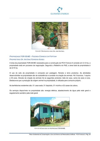 Plano Ambiental de Conservação e Uso do Entorno de Reservatório Artificial - PCH Fortuna II, Pág. 64
FOTO 6.17 ENTREVISTA COM O SR. JOSÉ ANTÔNIO.
PROPRIEDADE FOR-08-ME – FAZENDA CÓRREGO DA FORTUNA
PROPRIETÁRIO SR. ANTÔNIO FERREIRA NUNES
A área da propriedade FOR-08-ME necessária para a construção da PCH Fortuna II consiste em 0,13 ha, a
propriedade está em processo de negociação. Segundo o Relatório do PAS, a área total da propriedade é
de 8,70 ha.
O uso do solo da propriedade é composto por pastagem, floresta e terra produtiva. As atividades
desenvolvidas na propriedade são de subsistência e consiste na criação de animais. Há 3 bovinos, 1 equino
e 40 aves. Através da criação de animais há os seguintes produtos: leite de vaca, carne de aves e ovos.
Destaca-se que a produção de origem animal na propriedade, é utilizada para consumo próprio.
As benfeitorias existentes são: 01 casa sede, 01 depósito, 01 moinho e 03 casas de colono.
Os serviços disponíveis na propriedade são: energia elétrica, abastecimento de água pela rede geral e
esgotamento sanitário pela rede geral.
FOTO 6.18 CASA SEDE DA PROPRIEDADE FOR-08-ME.
 