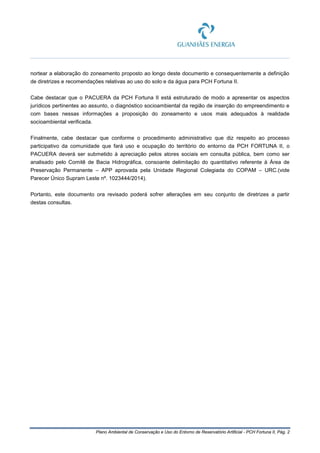 Plano Ambiental de Conservação e Uso do Entorno de Reservatório Artificial - PCH Fortuna II, Pág. 2
nortear a elaboração do zoneamento proposto ao longo deste documento e consequentemente a definição
de diretrizes e recomendações relativas ao uso do solo e da água para PCH Fortuna II.
Cabe destacar que o PACUERA da PCH Fortuna II está estruturado de modo a apresentar os aspectos
jurídicos pertinentes ao assunto, o diagnóstico socioambiental da região de inserção do empreendimento e
com bases nessas informações a proposição do zoneamento e usos mais adequados à realidade
socioambiental verificada.
Finalmente, cabe destacar que conforme o procedimento administrativo que diz respeito ao processo
participativo da comunidade que fará uso e ocupação do território do entorno da PCH FORTUNA II, o
PACUERA deverá ser submetido à apreciação pelos atores sociais em consulta pública, bem como ser
analisado pelo Comitê de Bacia Hidrográfica, consoante delimitação do quantitativo referente à Área de
Preservação Permanente – APP aprovada pela Unidade Regional Colegiada do COPAM – URC.(vide
Parecer Único Supram Leste nº. 1023444/2014).
Portanto, este documento ora revisado poderá sofrer alterações em seu conjunto de diretrizes a partir
destas consultas.
 