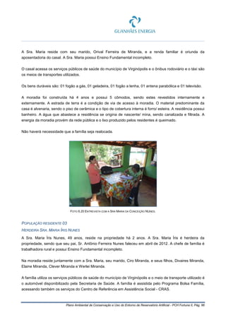Plano Ambiental de Conservação e Uso do Entorno de Reservatório Artificial - PCH Fortuna II, Pág. 66
A Sra. Maria reside com seu marido, Orival Ferreira de Miranda, e a renda familiar é oriunda da
aposentadoria do casal. A Sra. Maria possui Ensino Fundamental incompleto.
O casal acessa os serviços públicos de saúde do município de Virginópolis e o ônibus rodoviário e o táxi são
os meios de transportes utilizados.
Os bens duráveis são: 01 fogão a gás, 01 geladeira, 01 fogão a lenha, 01 antena parabólica e 01 televisão.
A moradia foi construída há 4 anos e possui 5 cômodos, sendo estes revestidos internamente e
externamente. A estrada de terra é a condição de via de acesso à moradia. O material predominante da
casa é alvenaria, sendo o piso de cerâmica e o tipo de cobertura interna é forro/ esteira. A residência possui
banheiro. A água que abastece a residência se origina de nascente/ mina, sendo canalizada e filtrada. A
energia da moradia provém da rede pública e o lixo produzido pelos residentes é queimado.
Não haverá necessidade que a família seja realocada.
FOTO 6.20 ENTREVISTA COM A SRA MARIA DA CONCEIÇÃO NUNES.
POPULAÇÃO RESIDENTE 03
HERDEIRA SRA. MARIA ÍRIS NUNES
A Sra. Maria Íris Nunes, 49 anos, reside na propriedade há 2 anos. A Sra. Maria Íris é herdeira da
propriedade, sendo que seu pai, Sr. Antônio Ferreira Nunes faleceu em abril de 2012. A chefe de família é
trabalhadora rural e possui Ensino Fundamental incompleto.
Na moradia reside juntamente com a Sra. Maria, seu marido, Ciro Miranda, e seus filhos, Divaires Miranda,
Elaine Miranda, Clever Miranda e Werlei Miranda.
A família utiliza os serviços públicos de saúde do município de Virginópolis e o meio de transporte utilizado é
o automóvel disponibilizado pela Secretaria de Saúde. A família é assistida pelo Programa Bolsa Família,
acessando também os serviços do Centro de Referência em Assistência Social - CRAS.
 