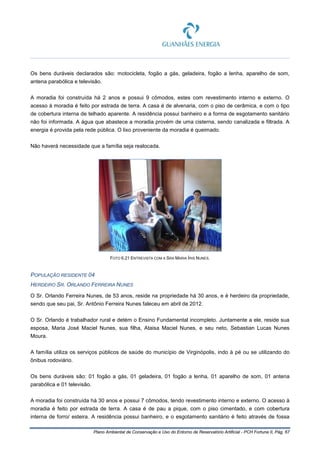 Plano Ambiental de Conservação e Uso do Entorno de Reservatório Artificial - PCH Fortuna II, Pág. 67
Os bens duráveis declarados são: motocicleta, fogão a gás, geladeira, fogão a lenha, aparelho de som,
antena parabólica e televisão.
A moradia foi construída há 2 anos e possui 9 cômodos, estes com revestimento interno e externo. O
acesso à moradia é feito por estrada de terra. A casa é de alvenaria, com o piso de cerâmica, e com o tipo
de cobertura interna de telhado aparente. A residência possui banheiro e a forma de esgotamento sanitário
não foi informada. A água que abastece a moradia provém de uma cisterna, sendo canalizada e filtrada. A
energia é provida pela rede pública. O lixo proveniente da moradia é queimado.
Não haverá necessidade que a família seja realocada.
FOTO 6.21 ENTREVISTA COM A SRA MARIA ÍRIS NUNES.
POPULAÇÃO RESIDENTE 04
HERDEIRO SR. ORLANDO FERREIRA NUNES
O Sr. Orlando Ferreira Nunes, de 53 anos, reside na propriedade há 30 anos, e é herdeiro da propriedade,
sendo que seu pai, Sr. Antônio Ferreira Nunes faleceu em abril de 2012.
O Sr. Orlando é trabalhador rural e detém o Ensino Fundamental incompleto. Juntamente a ele, reside sua
esposa, Maria José Maciel Nunes, sua filha, Ataisa Maciel Nunes, e seu neto, Sebastian Lucas Nunes
Moura.
A família utiliza os serviços públicos de saúde do município de Virginópolis, indo à pé ou se utilizando do
ônibus rodoviário.
Os bens duráveis são: 01 fogão a gás, 01 geladeira, 01 fogão a lenha, 01 aparelho de som, 01 antena
parabólica e 01 televisão.
A moradia foi construída há 30 anos e possui 7 cômodos, tendo revestimento interno e externo. O acesso à
moradia é feito por estrada de terra. A casa é de pau a pique, com o piso cimentado, e com cobertura
interna de forro/ esteira. A residência possui banheiro, e o esgotamento sanitário é feito através de fossa
 