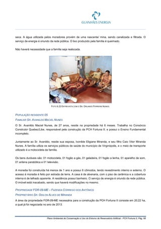 Plano Ambiental de Conservação e Uso do Entorno de Reservatório Artificial - PCH Fortuna II, Pág. 68
seca. A água utilizada pelos moradores provém de uma nascente/ mina, sendo canalizada e filtrada. O
serviço de energia é oriundo da rede pública. O lixo produzido pela família é queimado.
Não haverá necessidade que a família seja realocada.
FOTO 6.22 ENTREVISTA COM O SR. ORLANDO FERREIRA NUNES.
POPULAÇÃO RESIDENTE 05
FAMILIAR SR. AVANILDO MACIEL NUNES
O Sr. Avanildo Maciel Nunes, de 27 anos, reside na propriedade há 6 meses. Trabalha no Consórcio
Construtor Quebec/Libe, responsável pela construção da PCH Fortuna II; e possui o Ensino Fundamental
incompleto.
Juntamente ao Sr. Avanildo, reside sua esposa, Ivonilde Eligiane Miranda, e seu filho Caio Vitor Miranda
Nunes. A família utiliza os serviços públicos de saúde do município de Virginópolis, e o meio de transporte
utilizado é a motocicleta da família.
Os bens duráveis são: 01 motocicleta, 01 fogão a gás, 01 geladeira, 01 fogão a lenha, 01 aparelho de som,
01 antena parabólica e 01 televisão.
A moradia foi construída há menos de 1 ano e possui 6 cômodos, tendo revestimento interno e externo. O
acesso à moradia é feito por estrada de terra. A casa é de alvenaria, com o piso de cerâmica e a cobertura
interna é de telhado aparente. A residência possui banheiro. O serviço de energia é oriundo da rede pública.
O imóvel está inacabado, sendo que haverá modificações no mesmo.
PROPRIEDADE FOR-09-ME – FAZENDA CÓRREGO DOS ANTÔNIOS
PROPRIETÁRIO SR. ODILON ALVES DE MIRANDA
A área da propriedade FOR-09-ME necessária para a construção da PCH Fortuna II consiste em 20,22 ha,
a qual já foi negociada no ano de 2013.
 