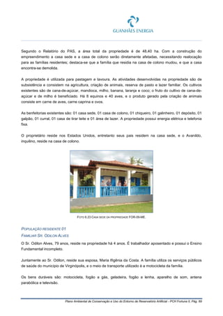 Plano Ambiental de Conservação e Uso do Entorno de Reservatório Artificial - PCH Fortuna II, Pág. 69
Segundo o Relatório do PAS, a área total da propriedade é de 48,40 ha. Com a construção do
empreendimento a casa sede e a casa de colono serão diretamente afetadas, necessitando realocação
para as famílias residentes; destaca-se que a família que residia na casa de colono mudou, e que a casa
encontra-se demolida.
A propriedade é utilizada para pastagem e lavoura. As atividades desenvolvidas na propriedade são de
subsistência e consistem na agricultura, criação de animais, reserva de pasto e lazer familiar. Os cultivos
existentes são de cana-de-açúcar, mandioca, milho, banana, laranja e coco; o fruto do cultivo de cana-de-
açúcar e de milho é beneficiado. Há 8 equinos e 40 aves, e o produto gerado pela criação de animais
consiste em carne de aves, carne caprina e ovos.
As benfeitorias existentes são: 01 casa sede, 01 casa de colono, 01 chiqueiro, 01 galinheiro, 01 depósito, 01
galpão, 01 curral, 01 casa de tirar leite e 01 área de lazer. A propriedade possui energia elétrica e telefonia
fixa.
O proprietário reside nos Estados Unidos, entretanto seus pais residem na casa sede, e o Avanildo,
inquilino, reside na casa de colono.
FOTO 6.23 CASA SEDE DA PROPRIEDADE FOR-09-ME.
POPULAÇÃO RESIDENTE 01
FAMILIAR SR. ODILON ALVES
O Sr. Odilon Alves, 79 anos, reside na propriedade há 4 anos. É trabalhador aposentado e possui o Ensino
Fundamental incompleto.
Juntamente ao Sr. Odilon, reside sua esposa, Maria Ifigênia da Costa. A família utiliza os serviços públicos
de saúde do município de Virginópolis, e o meio de transporte utilizado é a motocicleta da família.
Os bens duráveis são: motocicleta, fogão a gás, geladeira, fogão a lenha, aparelho de som, antena
parabólica e televisão.
 
