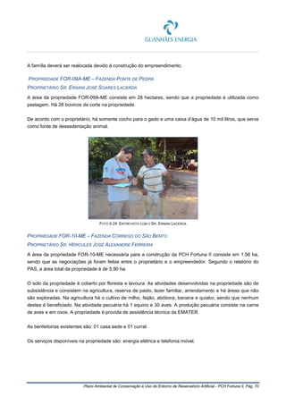 Plano Ambiental de Conservação e Uso do Entorno de Reservatório Artificial - PCH Fortuna II, Pág. 70
A família deverá ser realocada devido à construção do empreendimento.
PROPRIEDADE FOR-09A-ME – FAZENDA PONTE DE PEDRA
PROPRIETÁRIO SR. ERNANI JOSÉ SOARES LACERDA
A área da propriedade FOR-09A-ME consiste em 28 hectares, sendo que a propriedade é utilizada como
pastagem. Há 28 bovinos de corte na propriedade.
De acordo com o proprietário, há somente cocho para o gado e uma caixa d’água de 10 mil litros, que serve
como fonte de dessedentação animal.
FOTO 6.24: ENTREVISTA COM O SR. ERNANI LACERDA
PROPRIEDADE FOR-10-ME – FAZENDA CÓRREGO DO SÃO BENTO
PROPRIETÁRIO SR. HÉRCULES JOSÉ ALEXANDRE FERREIRA
A área da propriedade FOR-10-ME necessária para a construção da PCH Fortuna II consiste em 1,56 ha,
sendo que as negociações já foram feitas entre o proprietário e o empreendedor. Segundo o relatório do
PAS, a área total da propriedade é de 5,90 ha.
O solo da propriedade é coberto por floresta e lavoura. As atividades desenvolvidas na propriedade são de
subsistência e consistem na agricultura, reserva de pasto, lazer familiar, arrendamento e há áreas que não
são exploradas. Na agricultura há o cultivo de milho, feijão, abóbora, banana e quiabo, sendo que nenhum
destes é beneficiado. Na atividade pecuária há 1 equino e 30 aves. A produção pecuária consiste na carne
de aves e em ovos. A propriedade é provida de assistência técnica da EMATER.
As benfeitorias existentes são: 01 casa sede e 01 curral.
Os serviços disponíveis na propriedade são: energia elétrica e telefonia móvel.
 