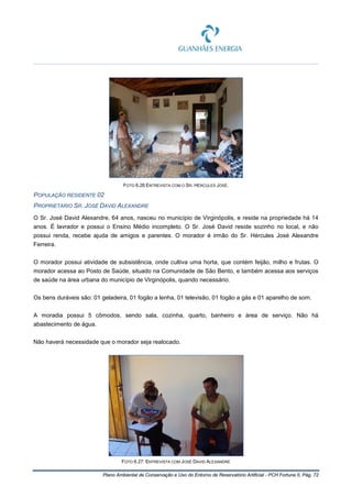 Plano Ambiental de Conservação e Uso do Entorno de Reservatório Artificial - PCH Fortuna II, Pág. 72
FOTO 6.26 ENTREVISTA COM O SR. HÉRCULES JOSÉ.
POPULAÇÃO RESIDENTE 02
PROPRIETÁRIO SR. JOSÉ DAVID ALEXANDRE
O Sr. José David Alexandre, 64 anos, nasceu no município de Virginópolis, e reside na propriedade há 14
anos. É lavrador e possui o Ensino Médio incompleto. O Sr. José David reside sozinho no local, e não
possui renda, recebe ajuda de amigos e parentes. O morador é irmão do Sr. Hércules José Alexandre
Ferreira.
O morador possui atividade de subsistência, onde cultiva uma horta, que contém feijão, milho e frutas. O
morador acessa ao Posto de Saúde, situado na Comunidade de São Bento, e também acessa aos serviços
de saúde na área urbana do município de Virginópolis, quando necessário.
Os bens duráveis são: 01 geladeira, 01 fogão a lenha, 01 televisão, 01 fogão a gás e 01 aparelho de som.
A moradia possui 5 cômodos, sendo sala, cozinha, quarto, banheiro e área de serviço. Não há
abastecimento de água.
Não haverá necessidade que o morador seja realocado.
FOTO 6.27: ENTREVISTA COM JOSÉ DAVID ALEXANDRE
 