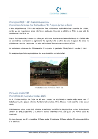 Plano Ambiental de Conservação e Uso do Entorno de Reservatório Artificial - PCH Fortuna II, Pág. 73
PROPRIEDADE FOR-11-ME – FAZENDA CACHOEIRINHA
PROPRIETÁRIO ESPÓLIO DE JOSÉ CAETANO FILHO / SR. FLORIANO ANTÔNIO DA COSTA
A área da propriedade FOR-11-ME necessária para a construção da PCH Fortuna II consiste em 3,73 ha,
sendo que as negociações ainda não foram realizadas. Segundo o relatório do PAS, a área total da
propriedade é de 16,90 ha.
O solo da propriedade é coberto por pastagem e floresta. As atividades desenvolvidas na propriedade são
de subsistência e consistem na agricultura. Na agricultura há o cultivo de cana-de-açúcar. Há ainda na
propriedade 8 suínos, 2 equinos e 120 aves, sendo todos destinados ao consumo próprio.
As benfeitorias existentes são: 01 casa sede, 01 chiqueiro, 01 galinheiro, 01 depósito, 01 curral e 01 paiol.
Os serviços disponíveis na propriedade são: energia elétrica e coleta de lixo.
FOTO 6.28 CASA SEDE PROPRIEDADE FOR-11-ME.
POPULAÇÃO RESIDENTE 01
PROPRIETÁRIO SR. FLORIANO ANTÔNIO DA COSTA.
O Sr. Floriano Antônio da Costa, de 43 anos, nasceu na propriedade e desde então reside nela. É
trabalhador rural e possui o Ensino Fundamental completo. O Sr. Floriano reside sozinho e não possui
renda.
O entrevistado utiliza os serviços públicos de saúde do município de Virginópolis e o meio de transporte
utilizado é o ônibus rodoviário. O Sr. Floriano acessa o Plantão Social, visto que é uma Política Social do
município.
Os bens duráveis são: 01 motocicleta, 01 fogão a gás, 01 geladeira, 01 fogão a lenha, 01 antena parabólica
e 01 televisão.
 