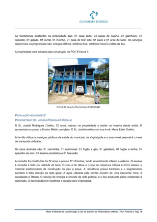 Plano Ambiental de Conservação e Uso do Entorno de Reservatório Artificial - PCH Fortuna II, Pág. 76
As benfeitorias existentes na propriedade são: 01 casa sede, 03 casas de colono, 01 galinheiro, 01
depósito, 01 galpão, 01 curral, 01 moinho, 01 casa de tirar leite, 01 paiol e 01 área de lazer. Os serviços
disponíveis na propriedade são: energia elétrica, telefonia fixa, telefonia móvel e coleta de lixo.
A propriedade será afetada pela construção da PCH Fortuna II.
FOTO 6.32 CASA DA PROPRIEDADE FOR-02-MD.
POPULAÇÃO RESIDENTE 01
PROPRIETÁRIO SR. JOSAFÁ RODRIGUES COELHO
O Sr. Josafá Rodrigues Coelho, 72 anos, nasceu na propriedade e reside na mesma desde então. É
aposentado e possui o Ensino Médio completo. O Sr. Josafá reside com sua irmã, Maria Ester Coelho.
A família utiliza os serviços públicos de saúde do município de Virginópolis e o automóvel pessoal é o meio
de transporte utilizado.
Os bens duráveis são: 01 caminhão, 01 automóvel, 01 fogão a gás, 01 geladeira, 01 fogão a lenha, 01
aparelho de som, 01 antena parabólica e 01 televisão.
A moradia foi construída há 72 anos e possui 17 cômodos, tendo revestimento interno e externo. O acesso
à moradia é feito por estrada de terra. O piso é de tábua e o tipo de cobertura interna é forro/ esteira; o
material predominante da construção de pau a pique. A residência possui banheiro e o esgotamento
sanitário é feito através da rede geral. A água utilizada pela família provém de uma nascente/ mina, é
canalizada e filtrada. O serviço de energia é oriundo da rede pública, e o lixo produzido pelos residentes é
queimado. O lixo reciclável é recolhido e levado para Virginópolis.
 