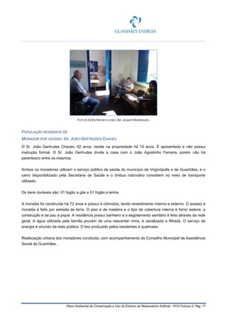 Plano Ambiental de Conservação e Uso do Entorno de Reservatório Artificial - PCH Fortuna II, Pág. 77
FOTO 6.33 ENTREVISTA COM O SR. JOSAFÉ RODRIGUES.
POPULAÇÃO RESIDENTE 02
MORADOR POR CESSÃO: SR. JOÃO GERTRUDES CHAVES
O Sr. João Gertrudes Chaves, 62 anos, reside na propriedade há 10 anos. É aposentado e não possui
instrução formal. O Sr. João Gertrudes divide a casa com o João Agostinho Ferreira, porém não há
parentesco entre os mesmos.
Ambos os moradores utilizam o serviço público de saúde do município de Virginópolis e de Guanhães, e o
carro disponibilizado pela Secretaria de Saúde e o ônibus rodoviário consistem no meio de transporte
utilizado.
Os bens duráveis são: 01 fogão a gás e 01 fogão a lenha.
A moradia foi construída há 72 anos e possui 4 cômodos, tendo revestimento interno e externo. O acesso à
moradia é feito por estrada de terra. O piso é de madeira e o tipo de cobertura interna é forro/ esteira; a
construção é de pau a pique. A residência possui banheiro e o esgotamento sanitário é feito através da rede
geral. A água utilizada pela família provém de uma nascente/ mina, é canalizada e filtrada. O serviço de
energia é oriundo da rede pública. O lixo produzido pelos residentes é queimado.
Realocação urbana dos moradores concluída, com acompanhamento do Conselho Municipal de Assistência
Social de Guanhães..
 