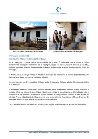 Plano Ambiental de Conservação e Uso do Entorno de Reservatório Artificial - PCH Fortuna II, Pág. 78
FOTO 6.34 CASA DE COLONO, SR. JOÃO GERTRUDES. FOTO 6.35 ENTREVISTA COM O SR. JOSÉ AGOSTINHO.
POPULAÇÃO RESIDENTE 03
FUNCIONÁRIO WELINGTON GERALDO M. DE SOUZA
O Sr. Wellington, 23 anos, reside na propriedade há 3 anos. É trabalhador rural e possui o Ensino
Fundamental incompleto. Juntamente ao Sr. Welligton, reside sua esposa, Grazieli da Silva, e sua filha,
Fabiana Nataniele. A família é assistida pelo Programa Bolsa Família. A família também utiliza o CRAS do
município.
A família utiliza o serviço público de saúde do município de Virginópolis e o carro disponibilizado pela
Secretaria de Saúde é o meio de transporte utilizado.
Os bens duráveis são: 01 motocicleta, 01 fogão a gás, 01 geladeira, 01 fogão a lenha, 01 antena parabólica
e 01 televisão.
A moradia foi construída há 15 anos e possui 5 cômodos, tendo revestimento interno e externo. O acesso à
moradia é feito por estrada de terra. O piso é de cimento e o tipo de cobertura interna é telhado aparente; a
construção é de alvenaria. A residência possui banheiro e o esgotamento sanitário é feito através do
córrego. A água utilizada pela família provém de uma nascente/ mina, é canalizada e filtrada. O serviço de
energia é oriundo da rede pública, e o lixo produzido é queimado.
Já foi adquirido terreno escolhido para mudança pelo atingido estando a realocação rural em andamento.
 