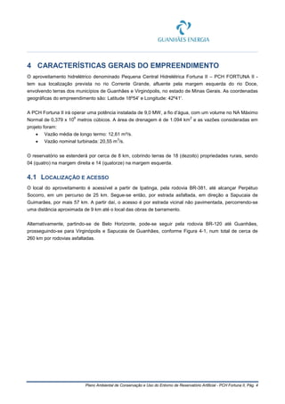 Plano Ambiental de Conservação e Uso do Entorno de Reservatório Artificial - PCH Fortuna II, Pág. 4
4 CARACTERÍSTICAS GERAIS DO EMPREENDIMENTO
O aproveitamento hidrelétrico denominado Pequena Central Hidrelétrica Fortuna II – PCH FORTUNA II -
tem sua localização prevista no rio Corrente Grande, afluente pela margem esquerda do rio Doce,
envolvendo terras dos municípios de Guanhães e Virginópolis, no estado de Minas Gerais. As coordenadas
geográficas do empreendimento são: Latitude 18º54' e Longitude: 42º41'.
A PCH Fortuna II irá operar uma potência instalada de 9,0 MW, a fio d’água, com um volume no NA Máximo
Normal de 0,379 x 10
6
metros cúbicos. A área de drenagem é de 1.094 km
2
e as vazões consideradas em
projeto foram:
• Vazão média de longo termo: 12,61 m³/s.
• Vazão nominal turbinada: 20,55 m
3
/s.
O reservatório se estenderá por cerca de 8 km, cobrindo terras de 18 (dezoito) propriedades rurais, sendo
04 (quatro) na margem direita e 14 (quatorze) na margem esquerda.
4.1 LOCALIZAÇÃO E ACESSO
O local do aproveitamento é acessível a partir de Ipatinga, pela rodovia BR-381, até alcançar Perpétuo
Socorro, em um percurso de 25 km. Segue-se então, por estrada asfaltada, em direção a Sapucaia de
Guimarães, por mais 57 km. A partir daí, o acesso é por estrada vicinal não pavimentada, percorrendo-se
uma distância aproximada de 9 km até o local das obras de barramento.
Alternativamente, partindo-se de Belo Horizonte, pode-se seguir pela rodovia BR-120 até Guanhães,
prosseguindo-se para Virginópolis e Sapucaia de Guanhães, conforme Figura 4-1, num total de cerca de
260 km por rodovias asfaltadas.
 