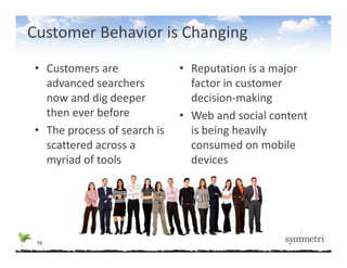 Customer Behavior is Changing
• Customers are             • Reputation is a major 
  advanced searchers 
  advanced searchers          factor in customer 
                              factor in customer
  now and dig deeper          decision‐making
  then ever before          • Web and social content
                              Web and social content 
• The process of search is    is being heavily 
  scattered across a          consumed on mobile 
  myriad of tools             devices




 10
 