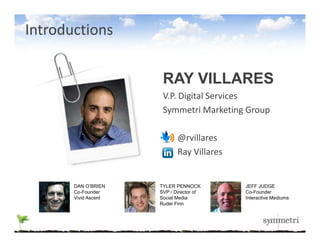 Introductions


                       RAY VILLARES
                       V.P. Digital Services
                       Symmetri Marketing Group
                       S       t i M k ti G

                             @rvillares
                             Ray Villares


       DAN O’BRIEN    TYLER PENNOCK         JEFF JUDGE
       Co-Founder     SVP / Director of     Co-Founder
       Vivid Ascent   Social Media          Interactive Mediums
                      Ruder Finn
 