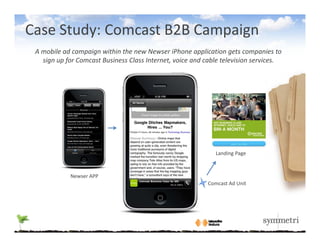 Case Study: Comcast B2B Campaign
 A mobile ad campaign within the new Newser iPhone application gets companies to 
   sign up for Comcast Business Class Internet, voice and cable television services.




                                                             Landing Page



            Newser APP
                                                          Comcast Ad Unit
 