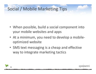 Social / Mobile Marketing Tips


 • When possible, build a social component into 
   your mobile websites and apps
   your mobile websites and apps
 • At a minimum, you need to develop a mobile‐
   optimized website 
   optimized website
 • SMS text messaging is a cheap and effective 
   way to integrate marketing tactics
          i            k i         i


 35
 