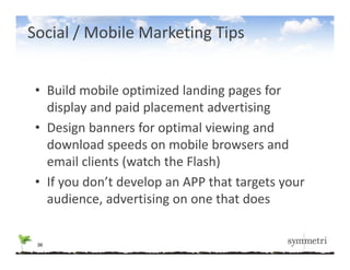 Social / Mobile Marketing Tips


 • Build mobile optimized landing pages for 
   display and paid placement advertising
 • Design banners for optimal viewing and 
   download speeds on mobile browsers and 
   email clients (watch the Flash)
 • If you don’t develop an APP that targets your
   If you don t develop an APP that targets your 
   audience, advertising on one that does


 36
 