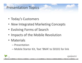 Presentation Topics

 •   Today s Customers
     Today’s Customers
 •   New Integrated Marketing Concepts
 •   Evolving Forms of Search
 •   Impacts of the Mobile Revolution
     Impacts of the Mobile Revolution
 •   Materials
     – Presentation
     – Mobile Starter Kit, Text ‘BMA’ to 50101 for link

 4
 