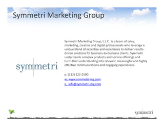Symmetri Marketing Group

             Symmetri Marketing Group, L.L.C.  is a team of sales, 
             marketing, creative and digital professionals who leverage a 
             unique blend of expertise and experience to deliver results‐
             driven solutions for business‐to‐business clients. Symmetri 
             understands complex products and service offerings and 
             turns that understanding into relevant, meaningful and highly 
             effective communications and engaging experiences.

             p: (312) 222‐2500
             w: www.symmetri‐mg.com
             e.  info@symmetri‐mg.com
 