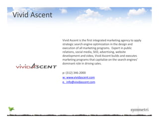 Vivid Ascent

               Vivid Ascent is the first integrated marketing agency to apply 
               strategic search engine optimization in the design and 
               execution of all marketing programs.  Expert in public 
               relations, social media, SEO, advertising, website 
               development and video, Vivid Ascent builds and executes 
               marketing programs that capitalize on the search engines’ 
               dominant role in driving sales.

               p: (312) 346‐2000
               w: www.vividascent.com
               e.  info@vividascent.com
 
