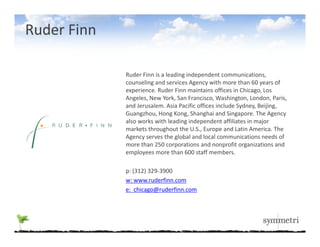Ruder Finn

             Ruder Finn is a leading independent communications, 
             Ruder Finn is a leading independent communications,
             counseling and services Agency with more than 60 years of 
             experience. Ruder Finn maintains offices in Chicago, Los 
             Angeles, New York, San Francisco, Washington, London, Paris, 
             and Jerusalem. Asia Pacific offices include Sydney, Beijing, 
                                                          y   y, j g,
             Guangzhou, Hong Kong, Shanghai and Singapore. The Agency 
             also works with leading independent affiliates in major 
             markets throughout the U.S., Europe and Latin America. The 
             Agency serves the global and local communications needs of 
              g y               g
             more than 250 corporations and nonprofit organizations and 
             employees more than 600 staff members. 

             p: (312) 329‐3900
             p: (312) 329 3900
             w: www.ruderfinn.com
             e:  chicago@ruderfinn.com
 