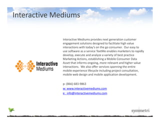 Interactive Mediums

              Interactive Mediums provides next generation customer 
              I       i M di             id              i
              engagement solutions designed to facilitate high value 
              interactions with today’s on the go consumer. Our easy to 
              use software as a service TextMe enables marketers to rapidly 
              develop, execute and analyze a variety of best practice 
              d l             t     d   l        i t fb t        ti
              Marketing Actions, establishing a Mobile Consumer Data 
              Asset that informs ongoing, more relevant and higher value 
              interactions. We also offer services spanning the entire 
              mobile experience lifecycle including project consultation, 
                  bil       i     lif   l i l di       j t       lt ti
              mobile web design and mobile application development.

              p
              p: (866) 683‐9863 
              w: www.interactivemediums.com
              e:  info@interactivemediums.com
 