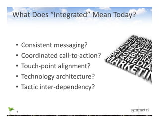 What Does “Integrated” Mean Today?


•    Consistent messaging?
•    Coordinated call‐to‐action?
     C di t d ll t         ti ?
•    Touch‐point alignment?
             p      g
•    Technology architecture?
•    Tactic inter‐dependency?
     T i i        d    d     ?


 6
 
