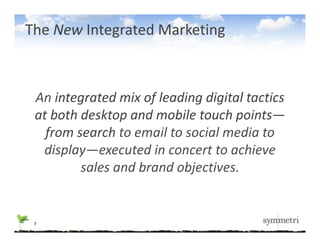 The New Integrated Marketing



 An integrated mix of leading digital tactics 
 at both desktop and mobile touch points—
   f
   from search to email to social media to 
  display—executed in concert to achieve 
         sales and brand objectives.
         sales and brand objectives


 7
 