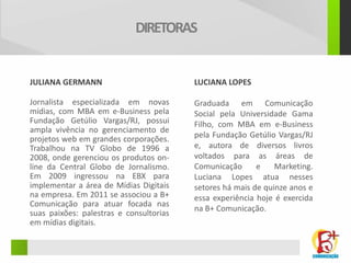 DIRETORAS


JULIANA GERMANN                          LUCIANA LOPES

Jornalista especializada em novas        Graduada em Comunicação
mídias, com MBA em e-Business pela       Social pela Universidade Gama
Fundação Getúlio Vargas/RJ, possui       Filho, com MBA em e-Business
ampla vivência no gerenciamento de
projetos web em grandes corporações.     pela Fundação Getúlio Vargas/RJ
Trabalhou na TV Globo de 1996 a          e, autora de diversos livros
2008, onde gerenciou os produtos on-     voltados para as áreas de
line da Central Globo de Jornalismo.     Comunicação      e    Marketing.
Em 2009 ingressou na EBX para            Luciana Lopes atua nesses
implementar a área de Mídias Digitais    setores há mais de quinze anos e
na empresa. Em 2011 se associou a B+     essa experiência hoje é exercida
Comunicação para atuar focada nas
                                         na B+ Comunicação.
suas paixões: palestras e consultorias
em mídias digitais.
 