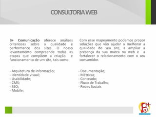 CONSULTORIA WEB


B+ Comunicação oferece análises        Com esse mapeamento podemos propor
criteriosas sobre a qualidade e        soluções que vão ajudar a melhorar a
performance dos sites. O nosso         qualidade do seu site, a ampliar a
levantamento compreende todas as       presença da sua marca na web e a
etapas que compõem a criação e         fortalecer o relacionamento com o seu
funcionamento de um site, tais como:   consumidor.

- Arquitetura de informação;           - Documentação;
- Identidade visual;                   - Métricas;
- Usabilidade;                         - Conteúdo;
- CMS;                                 - Fluxo de Trabalho;
- SEO;                                 - Redes Sociais
- Mobile;
 