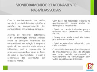 MONITORAMENTO E RELACIONAMENTO
               NAS MÍDIAS SOCIAIS

Com o monitoramento nas mídias           Com base nos resultados obtidos no
sociais é possível detectar opiniões e   monitoramento, vamos ajudar nas
padrões de comportamento dos             definições a respeito de:
consumidores em relação a empresa.       • Quais os canais indicados para a
                                         empresa estar presente nas mídias
                                         sociais;
Através de relatórios detalhados,
a B+ Comunicação oferece análises        • Como usar cada canal de forma
sobre os principais interesses dos       produtiva e vantajosa;
consumidores em relação à empresa,       • Qual o conteúdo adequado para
quais são os usuários mais ativos e      cada um deles;
influentes, qual a repercussão de        O resultado é um trabalho não apenas
projetos e campanhas, quais os focos     de monitoramento, mas de ativação
de crise e oportunidades e qual o        nas redes sociais, aprimorando a
                                         transparência na comunicação com
sentimento dos internautas em            todos os públicos de interesse.
relação a marca.
 
