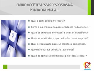 ENTÃO VOCÊ TEM ESSAS RESPOSTAS NA
       PONTA DA LÍNGUA!!!

         Qual o perfil do seu internauta?

         Como a sua marca está posicionada nas mídias sociais?

         Quais os principais interesses? E quais os específicos?

         Quais as tendências e oportunidades para a empresa?

         Qual a repercussão dos seus projetos e campanhas?

         Quem são os seus principais seguidores?

         Quais as opiniões disseminadas pelo “boca-a-boca”?
 