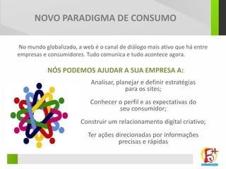 NOVO PARADIGMA DE CONSUMO

No mundo globalizado, a web é o canal de diálogo mais ativo que há entre
empresas e consumidores. Tudo comunica e tudo acontece agora.

           NÓS PODEMOS AJUDAR A SUA EMPRESA A:
                           Analisar, planejar e definir estratégias
                                        para os sites;
                           Conhecer o perfil e as expectativas do
                                    seu consumidor;
                        Construir um relacionamento digital criativo;
                          Ter ações direcionadas por informações
                                     precisas e rápidas
 