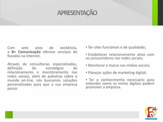 APRESENTAÇÃO



Com     sete    anos de   existência,      • Ter sites funcionais e de qualidade;
a B+ Comunicação oferece serviços de
focados na Internet.                       • Estabelecer relacionamento ativo com
                                           os consumidores nas redes sociais;
Através de consultorias especializadas,    • Monitorar a marca nas mídias sociais;
definição      de     estratégias     de
relacionamento e monitoramento nas         • Planejar ações de marketing digital;
redes sociais, além de palestras sobre o
mundo on-line, nós buscamos soluções       • Ter o conhecimento necessário para
personalizadas para que a sua empresa      entender como os meios digitais podem
possa:                                     promover a empresa.
 