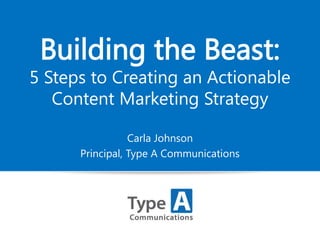 Building the Beast:

5 Steps to Creating an Actionable
Content Marketing Strategy
Carla Johnson
Principal, Type A Communications

 