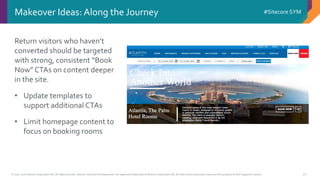 © 2001-2016 Sitecore Corporation A/S. All rights reserved. Sitecore® and Own the Experience® are registered trademarks of Sitecore Corporation A/S. All other brand and product names are the property of their respective owners.
#Sitecore SYM
10
Makeover Ideas: Along the Journey
Return visitors who haven’t
converted should be targeted
with strong, consistent “Book
Now” CTAs on content deeper
in the site.
• Update templates to
support additional CTAs
• Limit homepage content to
focus on booking rooms
 