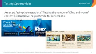 © 2001-2016 Sitecore Corporation A/S. All rights reserved. Sitecore® and Own the Experience® are registered trademarks of Sitecore Corporation A/S. All other brand and product names are the property of their respective owners.
#Sitecore SYM
17
Testing Opportunities
Are users facing choice paralysis?Testing the number of CTAs and type of
content presented will help optimize for conversions.
 