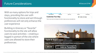 © 2001-2016 Sitecore Corporation A/S. All rights reserved. Sitecore® and Own the Experience® are registered trademarks of Sitecore Corporation A/S. All other brand and product names are the property of their respective owners.
#Sitecore SYM
20
Future Considerations
With so many options for trips and
stays, providing the user with
functionality to store and sort through
preferences will not only enhance the
user experience
Building in itinerary or “favorite”
functionality to the site will allow
users to save activities – creating a
logged in portion of the site where
users are allowed to store their
preferences.
Add to Favorites
 