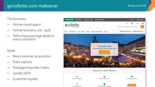 © 2001-2016 Sitecore Corporation A/S. All rights reserved. Sitecore® and Own the Experience® are registered trademarks of Sitecore Corporation A/S. All other brand and product names are the property of their respective owners.
#Sitecore SYM
22
gocollette.com makeover
The business
― Online travel agent
― Family business, est. 1918
― Sell unique package deals to
every continent
Goals
― New customer acquisition
― Data capture
― Package enquiries / sales
― Upsell / AOV
― Customer loyalty
 