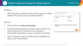 © 2001-2016 Sitecore Corporation A/S. All rights reserved. Sitecore® and Own the Experience® are registered trademarks of Sitecore Corporation A/S. All other brand and product names are the property of their respective owners.
#Sitecore SYM
29
Problem
― Why would a customer share their personal data
before they have received any benefit?
Answer
― Think about a value exchange
― Conditionally display the data capture form via
rules editor once customer has passed a
threshold of products views / product searches
― ALSO: Opportunity to collect some additional
data, esp. travel dates
Clearer value exchange for data capture2
 