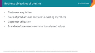 © 2001-2016 Sitecore Corporation A/S. All rights reserved. Sitecore® and Own the Experience® are registered trademarks of Sitecore Corporation A/S. All other brand and product names are the property of their respective owners.
#Sitecore SYM
48
• Customer acquisition
• Sales of products and services to existing members
• Customer utilization
• Brand reinforcement – communicate brand values
Business objectives of the site
 