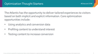 © 2001-2016 Sitecore Corporation A/S. All rights reserved. Sitecore® and Own the Experience® are registered trademarks of Sitecore Corporation A/S. All other brand and product names are the property of their respective owners.
#Sitecore SYM
6
OptimizationThought Starters
The Atlantis has the opportunity to deliver tailored experiences to visitors
based on both implicit and explicit information.Core optimization
opportunities include:
• Using analytics and conversion data
• Profiling content to understand interest
• Testing content to increase conversion
 