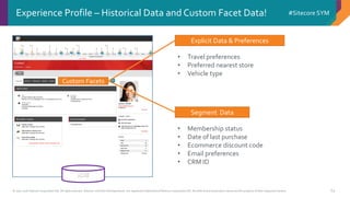 © 2001-2016 Sitecore Corporation A/S. All rights reserved. Sitecore® and Own the Experience® are registered trademarks of Sitecore Corporation A/S. All other brand and product names are the property of their respective owners.
#Sitecore SYM
64
Experience Profile – Historical Data and Custom Facet Data!
Explicit Data & Preferences
Segment Data
• Travel preferences
• Preferred nearest store
• Vehicle type
• Membership status
• Date of last purchase
• Ecommerce discount code
• Email preferences
• CRM ID
Custom Facets
xDB
 