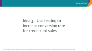 © 2001-2016 Sitecore Corporation A/S. All rights reserved. Sitecore® and Own the Experience® are registered trademarks of Sitecore Corporation A/S. All other brand and product names are the property of their respective owners.
#Sitecore SYM
68
Idea 3 – Use testing to
increase conversion rate
for credit card sales
 