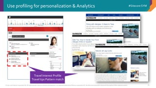© 2001-2016 Sitecore Corporation A/S. All rights reserved. Sitecore® and Own the Experience® are registered trademarks of Sitecore Corporation A/S. All other brand and product names are the property of their respective owners.
#Sitecore SYM
76
Use profiling for personalization & Analytics
Travel Interest Profile
Travel tips Pattern match
Travel Interest Profile
Travel tips Pattern match
 