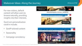 © 2001-2016 Sitecore Corporation A/S. All rights reserved. Sitecore® and Own the Experience® are registered trademarks of Sitecore Corporation A/S. All other brand and product names are the property of their respective owners.
#Sitecore SYM
9
Makeover Ideas: Along the Journey
For new visitors, default
content will allow users to
browse naturally, providing
insights into their interests.
Quick win personalization
could in include:
• GeoIP tailored content
• Seasonality
• Campaign consistency
Ring in the New
Year in Dubai!
Buy Your Ticket
atlantisthepalm.com/sc_id498534
 