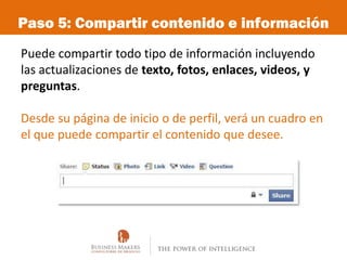 Paso 5: Compartir contenido e información
Puede compartir todo tipo de información incluyendo
las actualizaciones de texto, fotos, enlaces, videos, y
preguntas.

Desde su página de inicio o de perfil, verá un cuadro en
el que puede compartir el contenido que desee.
 